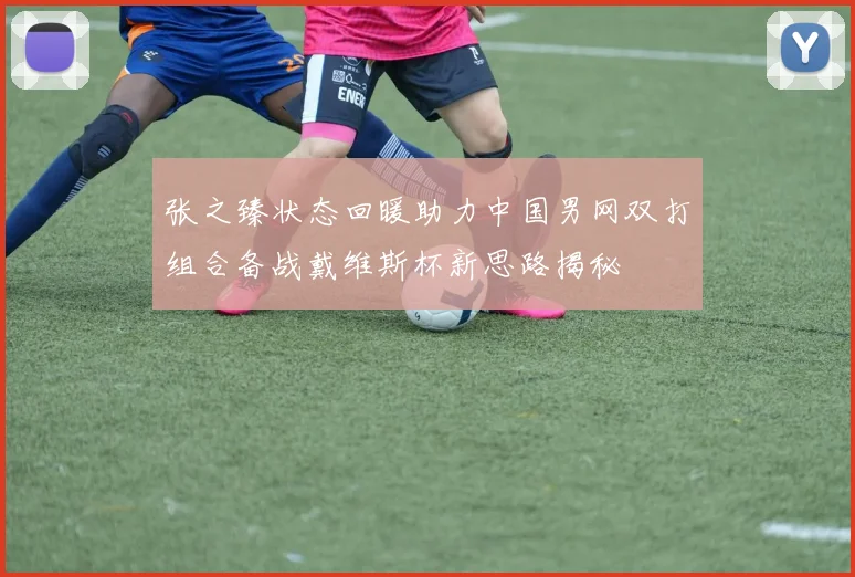 张之臻状态回暖助力中国男网双打组合备战戴维斯杯新思路揭秘