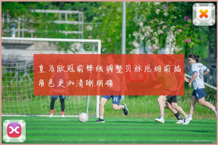 皇马欧冠前锋线调整贝林厄姆前插角色更加清晰明确