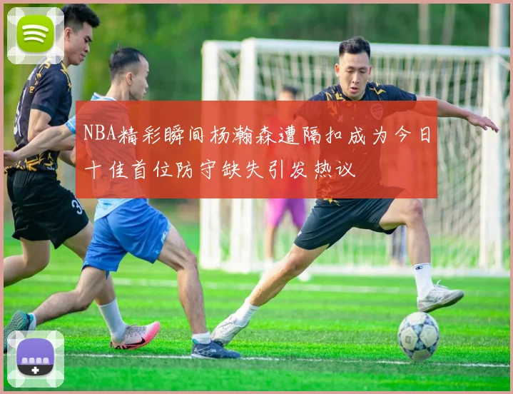 NBA精彩瞬间杨瀚森遭隔扣成为今日十佳首位防守缺失引发热议