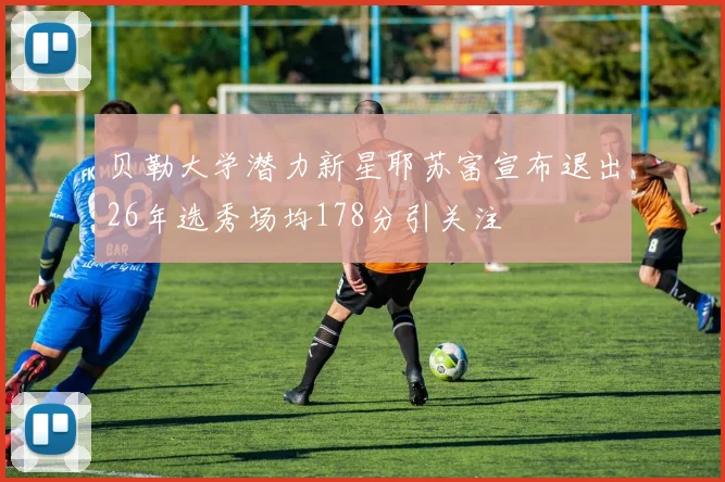 贝勒大学潜力新星耶苏富宣布退出26年选秀场均178分引关注