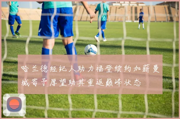 哈兰德经纪人助力福登续约加薪曼城寄予厚望助其重返巅峰状态
