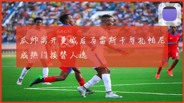 瓜帅离开曼城后马雷斯卡与孔帕尼成热门接替人选