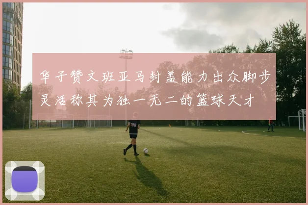 华子赞文班亚马封盖能力出众脚步灵活称其为独一无二的篮球天才