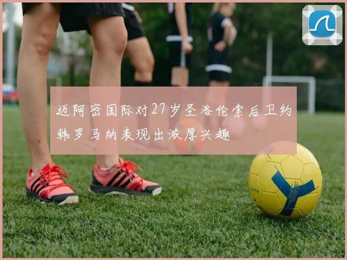 迈阿密国际对27岁圣洛伦索后卫约韩罗马纳表现出浓厚兴趣