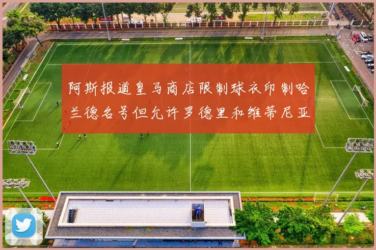 阿斯报道皇马商店限制球衣印制哈兰德名号但允许罗德里和维蒂尼亚印制