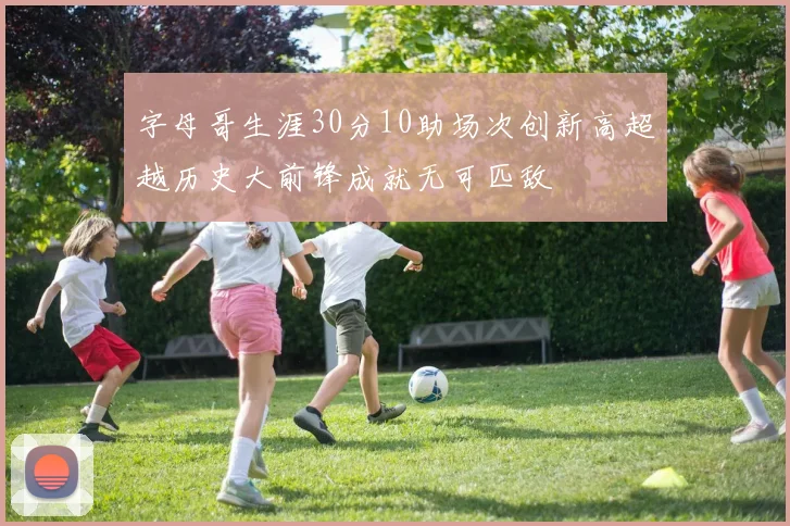 字母哥生涯30分10助场次创新高超越历史大前锋成就无可匹敌