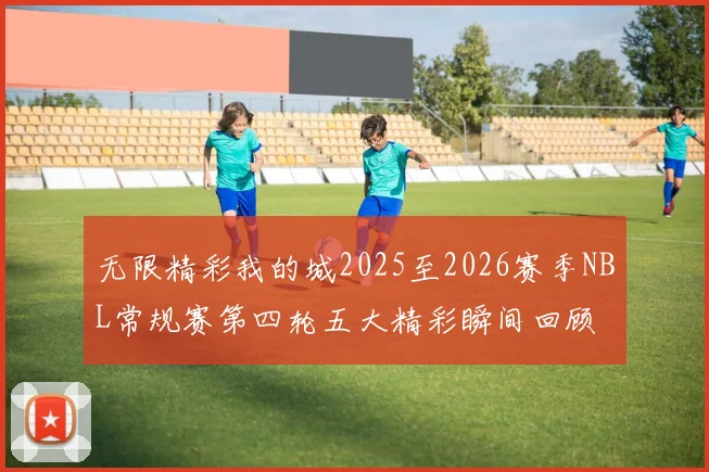 无限精彩我的城2025至2026赛季NBL常规赛第四轮五大精彩瞬间回顾