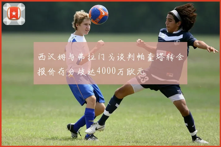 西汉姆与弗拉门戈谈判帕奎塔转会报价存分歧达4000万欧元