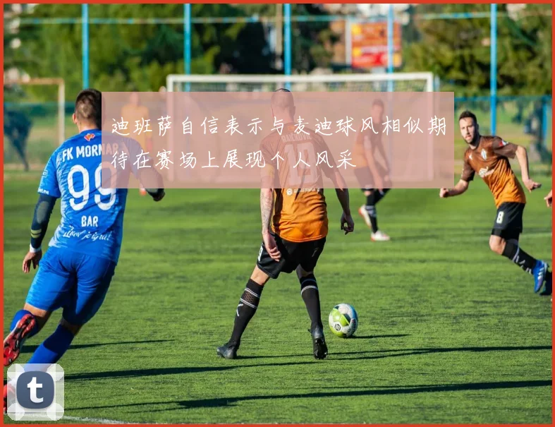 迪班萨自信表示与麦迪球风相似期待在赛场上展现个人风采