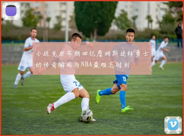 小迈克尔布朗回忆詹姆斯逆转勇士的传奇瞬间与NBA最难忘时刻
